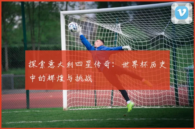 探索意大利四星传奇:世界杯历史中的辉煌与挑战