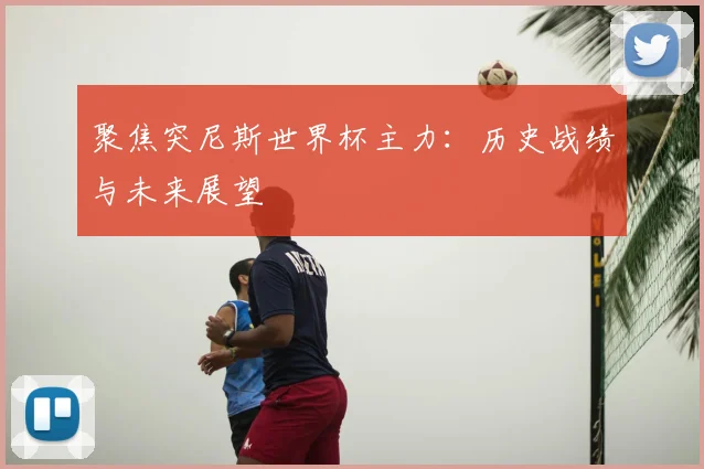 聚焦突尼斯世界杯主力：历史战绩与未来展望