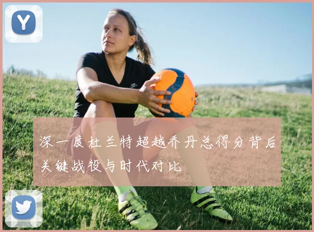 深一度杜兰特超越乔丹总得分背后关键战役与时代对比