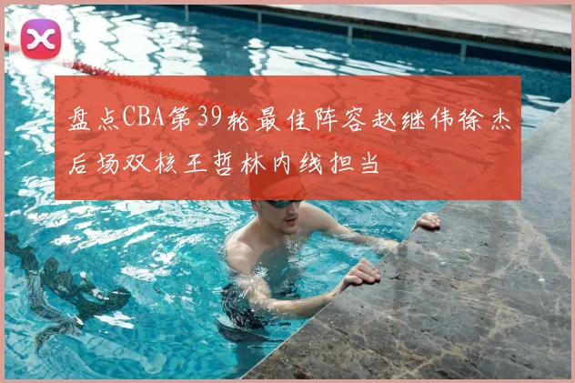 盘点CBA第39轮最佳阵容赵继伟徐杰后场双核王哲林内线担当